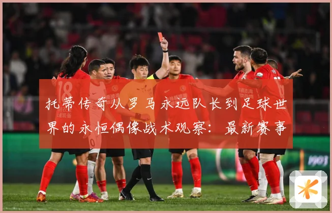 托蒂传奇从罗马永远队长到足球世界的永恒偶像战术观察：最新赛事动态与深度分析