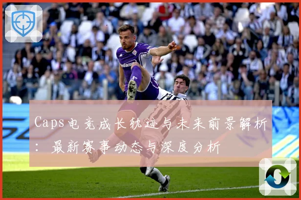 Caps电竞成长轨迹与未来前景解析：最新赛事动态与深度分析