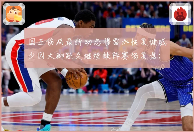 国王伤病最新动态穆雷加快复健威少因大脚趾炎继续缺阵赛场复盘：最新赛事动态与深度分析