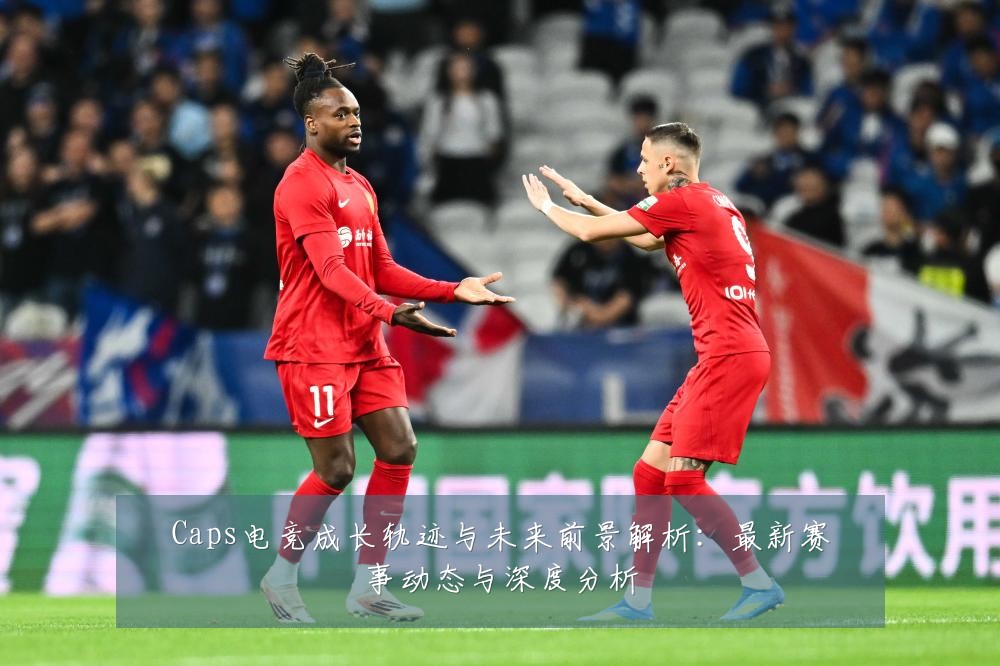 Caps电竞成长轨迹与未来前景解析：最新赛事动态与深度分析