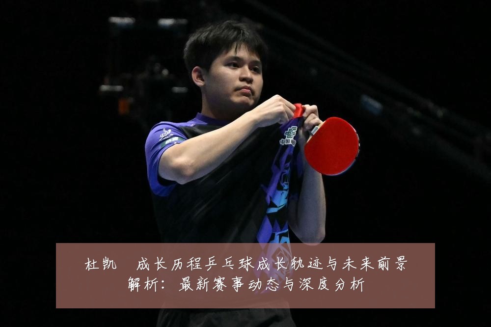 杜凯琹成长历程乒乓球成长轨迹与未来前景解析：最新赛事动态与深度分析